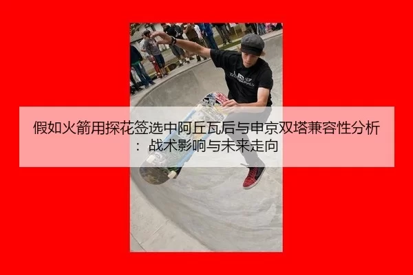 假如火箭用探花签选中阿丘瓦后与申京双塔兼容性分析：战术影响与未来走向