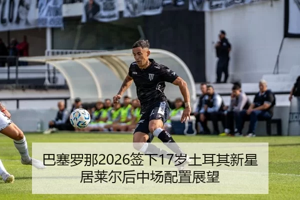 巴塞罗那2026签下17岁土耳其新星居莱尔后中场配置展望
