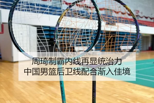周琦制霸内线再显统治力 中国男篮后卫线配合渐入佳境